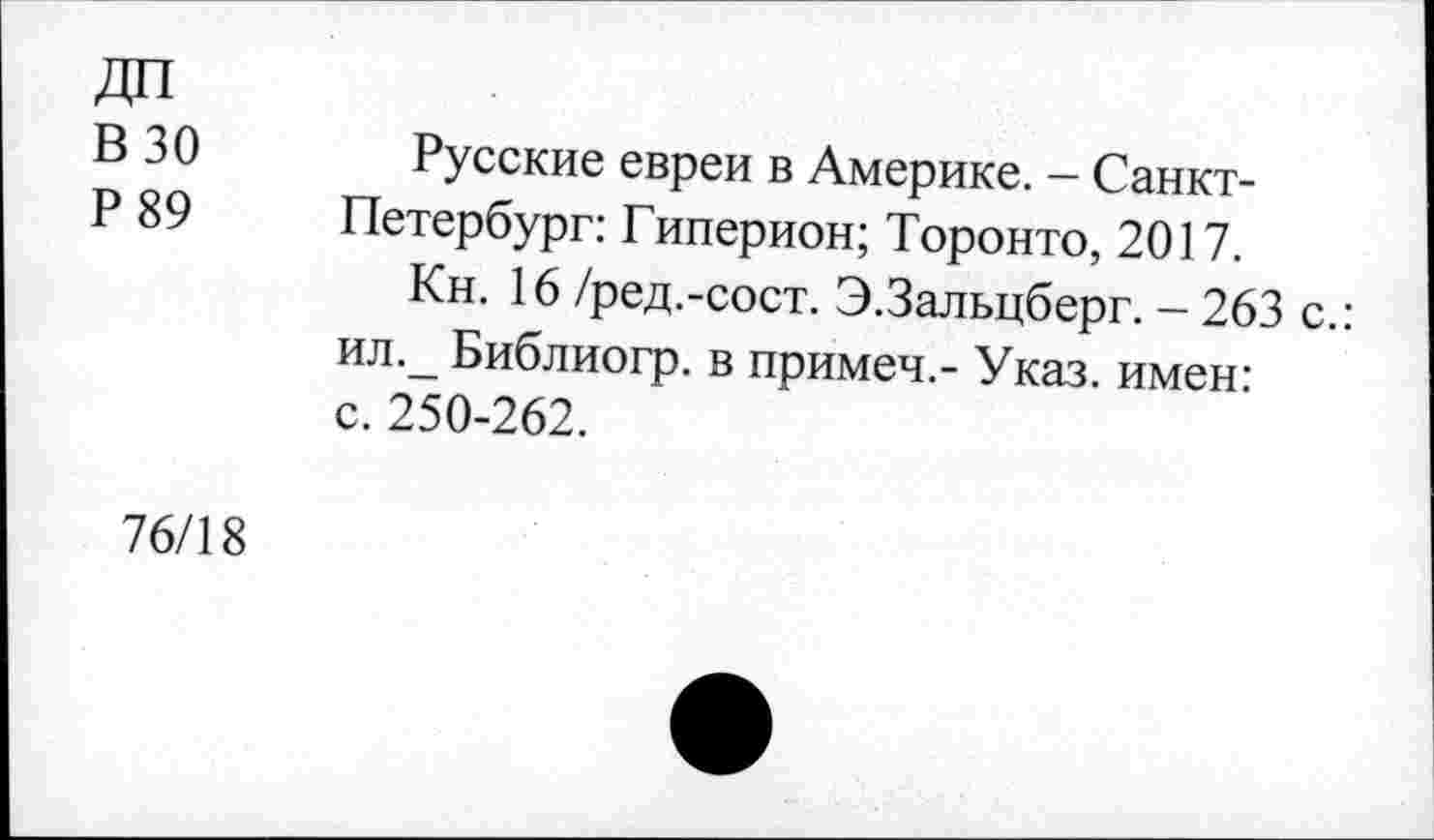 ﻿ДП
В 30
Р89
Русские евреи в Америке. - Санкт-Петербург: Гиперион; Торонто, 2017.
Кн. 16 /ред.-сост. Э.Зальцберг. - 263 с.: ил._ Библиогр. в примеч.- Указ, имен: с. 250-262.
76/18